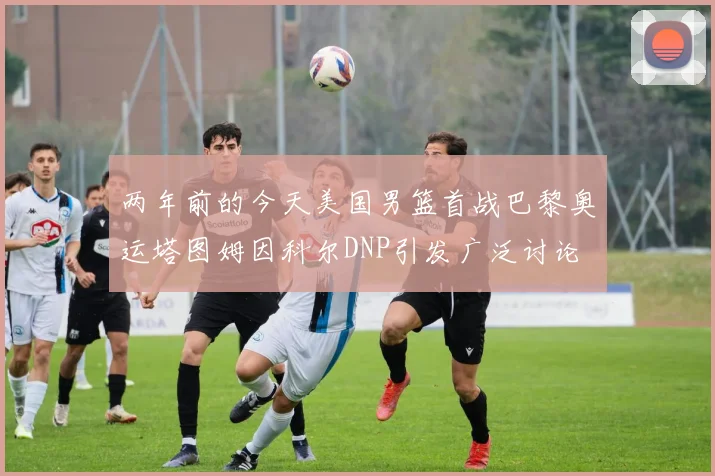 两年前的今天美国男篮首战巴黎奥运塔图姆因科尔DNP引发广泛讨论