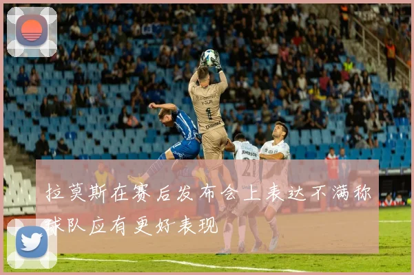 拉莫斯在赛后发布会上表达不满称球队应有更好表现