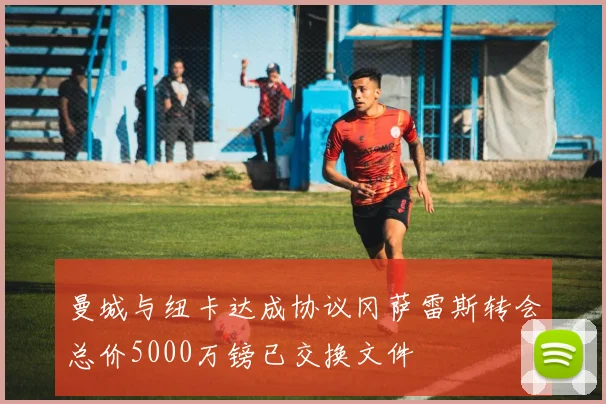 曼城与纽卡达成协议冈萨雷斯转会总价5000万镑已交换文件