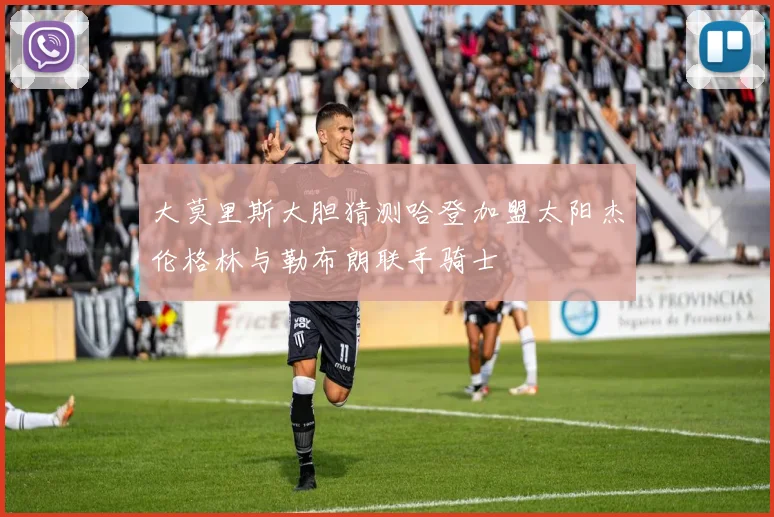 大莫里斯大胆猜测哈登加盟太阳杰伦格林与勒布朗联手骑士