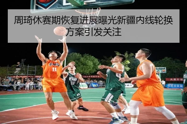 周琦休赛期恢复进展曝光新疆内线轮换方案引发关注