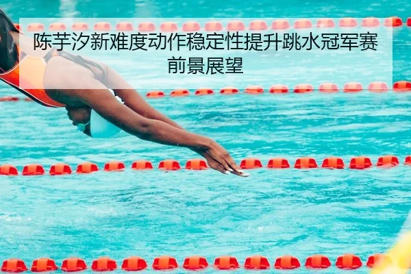 陈芋汐新难度动作稳定性提升跳水冠军赛前景展望