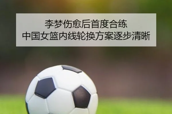 李梦伤愈后首度合练 中国女篮内线轮换方案逐步清晰