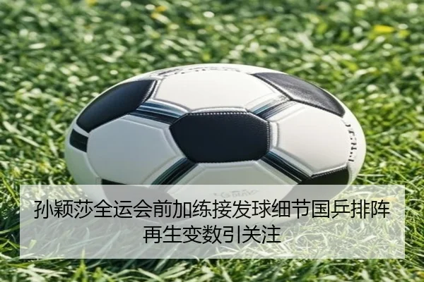 孙颖莎全运会前加练接发球细节国乒排阵再生变数引关注