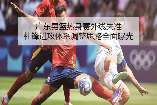 广东男篮热身赛外线失准 杜锋进攻体系调整思路全面曝光