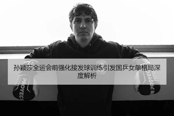 孙颖莎全运会前强化接发球训练引发国乒女单格局深度解析
